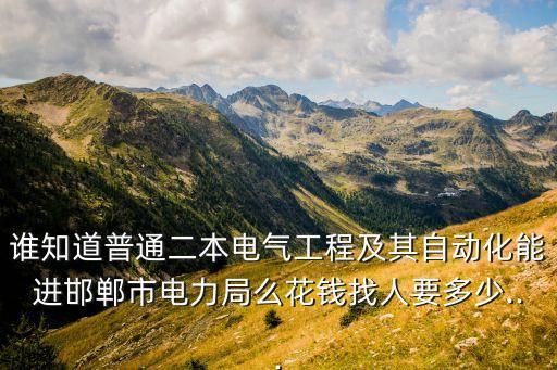 誰知道普通二本電氣工程及其自動化能進邯鄲市電力局么花錢找人要多少...