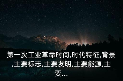 第一次工業(yè)革命時(shí)間,時(shí)代特征,背景,主要標(biāo)志,主要發(fā)明,主要能源,主要...