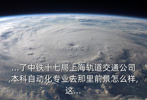...了中鐵十七局上海軌道交通公司,本科自動化專業(yè)去那里前景怎么樣,這...
