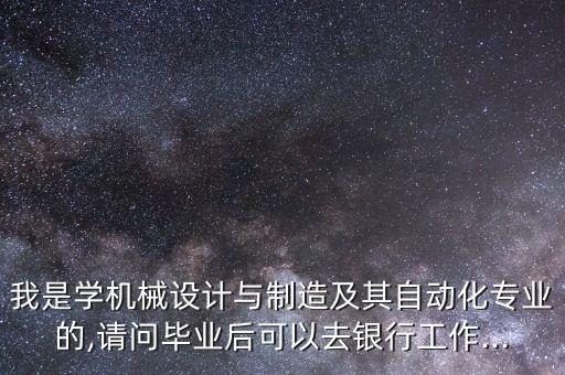 我是學(xué)機(jī)械設(shè)計(jì)與制造及其自動化專業(yè)的,請問畢業(yè)后可以去銀行工作...