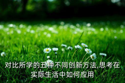 對(duì)比所學(xué)的五種不同創(chuàng)新方法,思考在實(shí)際生活中如何應(yīng)用