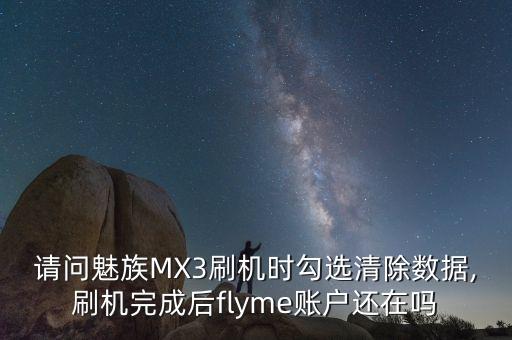 請(qǐng)問(wèn)魅族MX3刷機(jī)時(shí)勾選清除數(shù)據(jù),刷機(jī)完成后flyme賬戶還在嗎