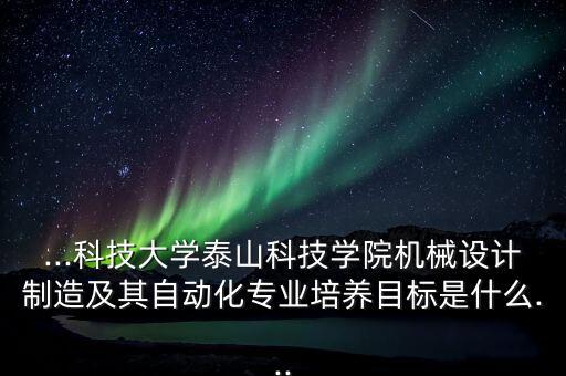 ...科技大學(xué)泰山科技學(xué)院機(jī)械設(shè)計制造及其自動化專業(yè)培養(yǎng)目標(biāo)是什么...