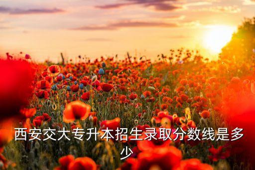  西安交大專升本招生錄取分數(shù)線是多少