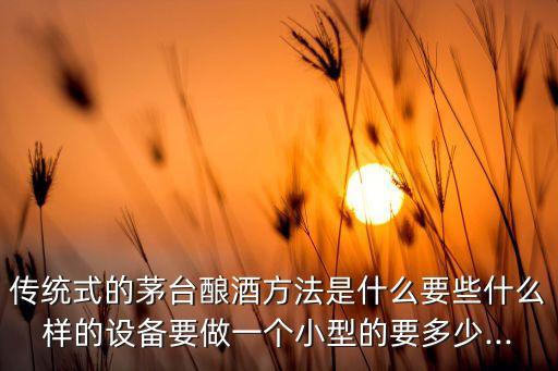 傳統(tǒng)式的茅臺釀酒方法是什么要些什么樣的設(shè)備要做一個小型的要多少...