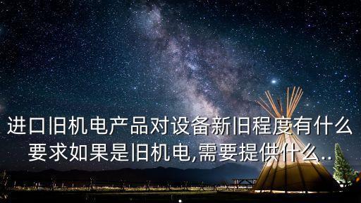 進口舊機電產(chǎn)品對設(shè)備新舊程度有什么要求如果是舊機電,需要提供什么...