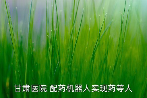 甘肅醫(yī)院 配藥機(jī)器人實(shí)現(xiàn)藥等人