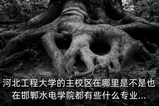 河北工程大學(xué)的主校區(qū)在哪里是不是也在邯鄲水電學(xué)院都有些什么專業(yè)...