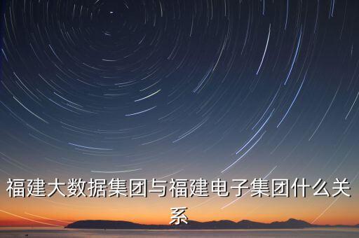 福建大數(shù)據(jù)集團(tuán)與福建電子集團(tuán)什么關(guān)系