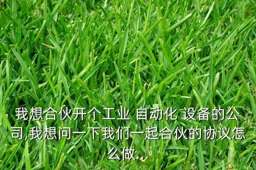 我想合伙開個(gè)工業(yè) 自動(dòng)化 設(shè)備的公司,我想問一下我們一起合伙的協(xié)議怎么做...