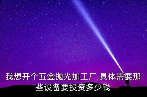 我想開個五金拋光加工廠,具體需要那些設(shè)備要投資多少錢