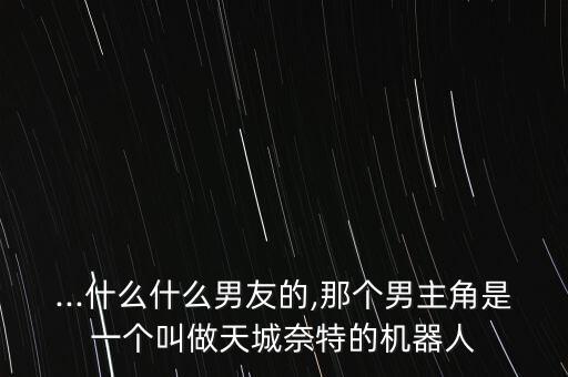 ...什么什么男友的,那個(gè)男主角是一個(gè)叫做天城奈特的機(jī)器人