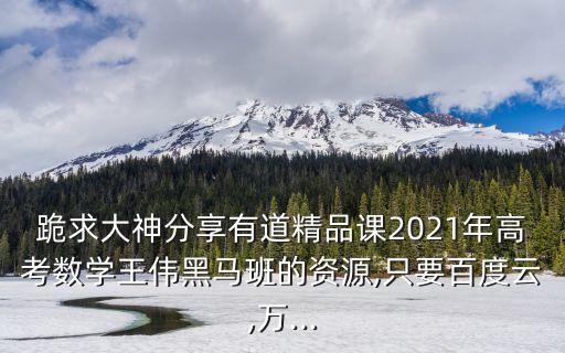 跪求大神分享有道精品課2021年高考數(shù)學(xué)王偉黑馬班的資源,只要百度云,萬...