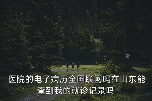  醫(yī)院的電子病歷全國聯(lián)網(wǎng)嗎在山東能查到我的就診記錄嗎
