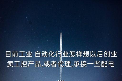 目前工業(yè) 自動(dòng)化行業(yè)怎樣想以后創(chuàng)業(yè)賣(mài)工控產(chǎn)品,或者代理,承接一些配電...