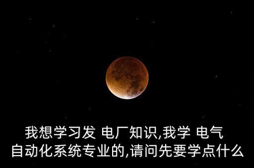 我想學(xué)習(xí)發(fā) 電廠知識,我學(xué) 電氣 自動化系統(tǒng)專業(yè)的,請問先要學(xué)點什么