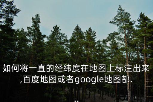 如何將一直的經(jīng)緯度在地圖上標(biāo)注出來,百度地圖或者google地圖都...