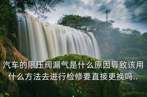 汽車的限壓閥漏氣是什么原因?qū)е略撚檬裁捶椒ㄈミM(jìn)行檢修要直接更換嗎...