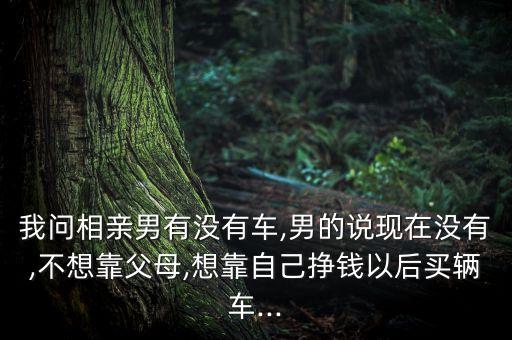 我問相親男有沒有車,男的說現(xiàn)在沒有,不想靠父母,想靠自己掙錢以后買輛車...