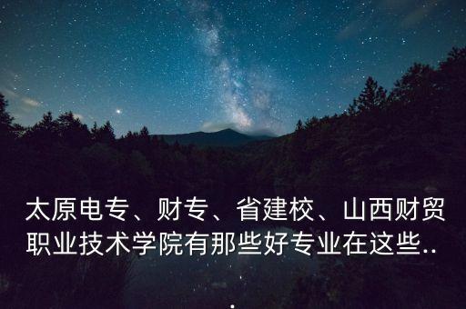  太原電專、財(cái)專、省建校、山西財(cái)貿(mào)職業(yè)技術(shù)學(xué)院有那些好專業(yè)在這些...