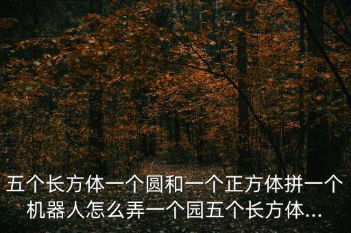 五個(gè)長方體一個(gè)圓和一個(gè)正方體拼一個(gè)機(jī)器人怎么弄一個(gè)園五個(gè)長方體...