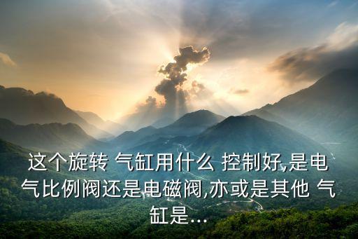 這個(gè)旋轉(zhuǎn) 氣缸用什么 控制好,是電氣比例閥還是電磁閥,亦或是其他 氣缸是...