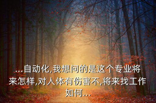 ...自動化,我想問的是這個專業(yè)將來怎樣,對人體有傷害不,將來找工作如何...