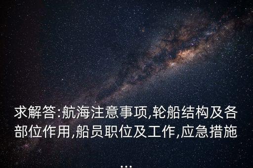 求解答:航海注意事項(xiàng),輪船結(jié)構(gòu)及各部位作用,船員職位及工作,應(yīng)急措施...