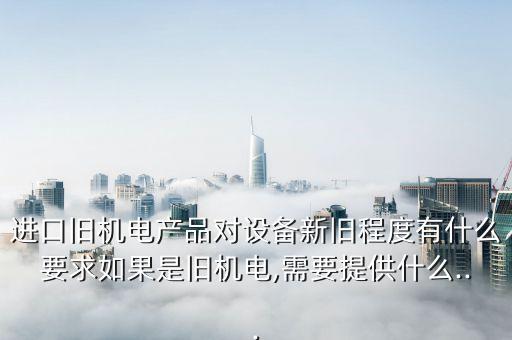 進口舊機電產(chǎn)品對設備新舊程度有什么要求如果是舊機電,需要提供什么...
