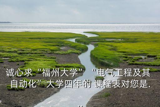 誠心求“福州大學”“電氣工程及其 自動化”大學四年的 課程表對您是...