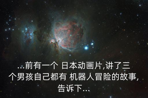 ...前有一個(gè) 日本動(dòng)畫片,講了三個(gè)男孩自己都有 機(jī)器人冒險(xiǎn)的故事,告訴下...