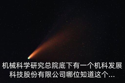 機械科學研究總院底下有一個機科發(fā)展科技股份有限公司哪位知道這個...