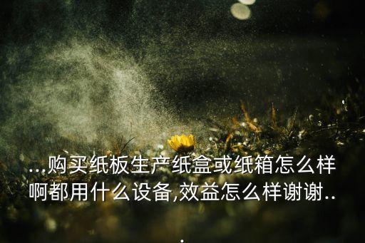 ...購買紙板生產(chǎn)紙盒或紙箱怎么樣啊都用什么設(shè)備,效益怎么樣謝謝...