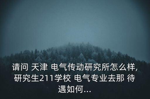 請(qǐng)問 天津 電氣傳動(dòng)研究所怎么樣,研究生211學(xué)校 電氣專業(yè)去那 待遇如何...