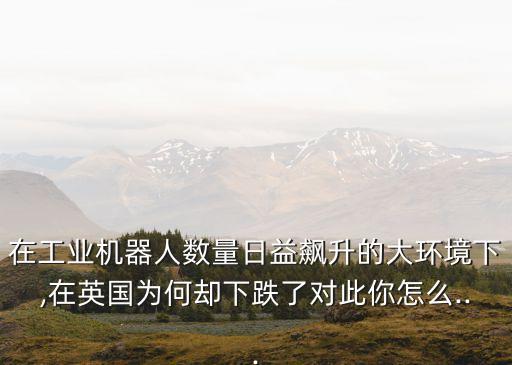 在工業(yè)機器人數(shù)量日益飆升的大環(huán)境下,在英國為何卻下跌了對此你怎么...