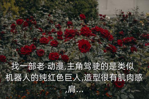 找一部老 動漫,主角駕駛的是類似 機(jī)器人的純紅色巨人,造型很有肌肉感,肩...