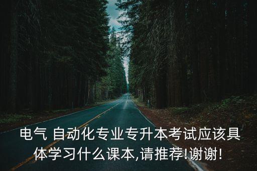  電氣 自動(dòng)化專業(yè)專升本考試應(yīng)該具體學(xué)習(xí)什么課本,請(qǐng)推薦!謝謝!