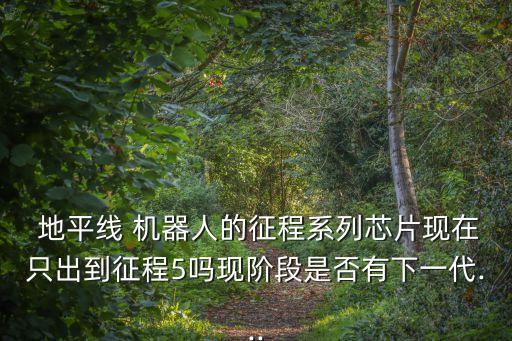  地平線 機(jī)器人的征程系列芯片現(xiàn)在只出到征程5嗎現(xiàn)階段是否有下一代...