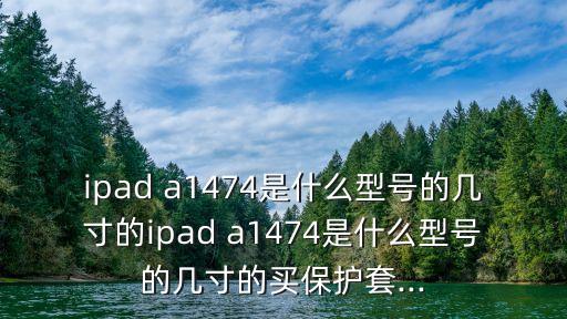 ipad a1474是什么型號的幾寸的ipad a1474是什么型號的幾寸的買保護(hù)套...