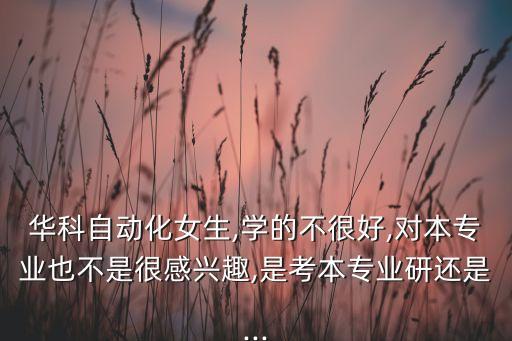 華科自動化女生,學的不很好,對本專業(yè)也不是很感興趣,是考本專業(yè)研還是...