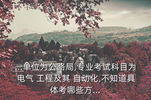 ...單位為公路局,專業(yè)考試科目為 電氣 工程及其 自動(dòng)化,不知道具體考哪些方...