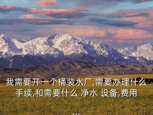 我需要開一個桶裝水廠,需要辦理什么手續(xù),和需要什么 凈水 設(shè)備,費用...