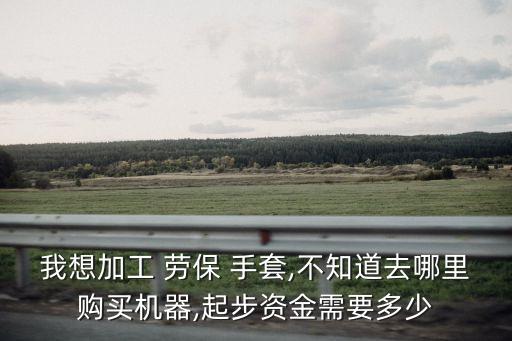 我想加工 勞保 手套,不知道去哪里購買機器,起步資金需要多少