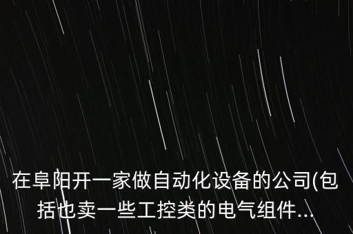 在阜陽開一家做自動化設(shè)備的公司(包括也賣一些工控類的電氣組件...