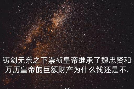 鑄劍無奈之下崇禎皇帝繼承了魏忠賢和萬歷皇帝的巨額財產(chǎn)為什么錢還是不...