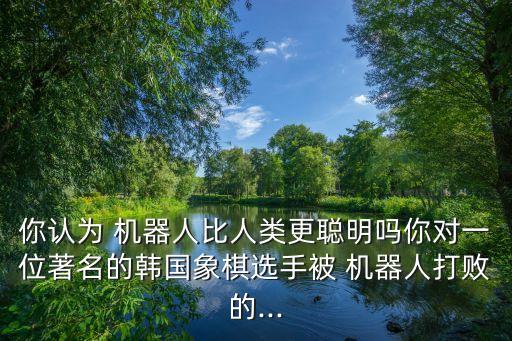 你認(rèn)為 機(jī)器人比人類更聰明嗎你對一位著名的韓國象棋選手被 機(jī)器人打敗的...