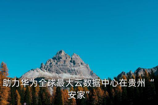 助力華為全球最大云數(shù)據(jù)中心在貴州“安家”