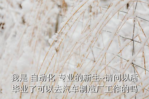 我是 自動(dòng)化 專業(yè)的新生~請(qǐng)問(wèn)以后畢業(yè)了可以去汽車制造廠工作的嗎