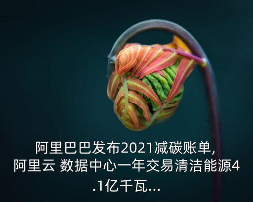  阿里巴巴發(fā)布2021減碳賬單, 阿里云 數(shù)據(jù)中心一年交易清潔能源4.1億千瓦...