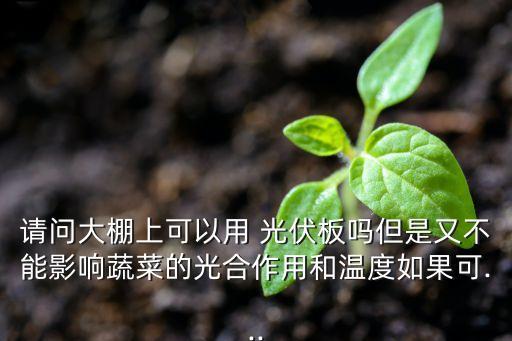 請(qǐng)問(wèn)大棚上可以用 光伏板嗎但是又不能影響蔬菜的光合作用和溫度如果可...